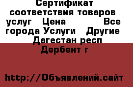 Сертификат соответствия товаров, услуг › Цена ­ 4 000 - Все города Услуги » Другие   . Дагестан респ.,Дербент г.